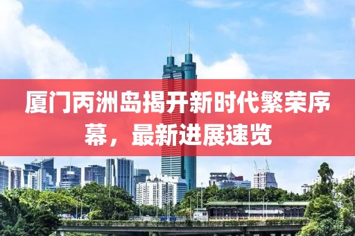 厦门丙洲岛揭开新时代繁荣序幕，最新进展速览