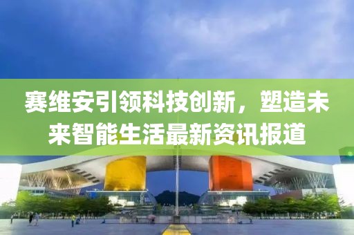 赛维安引领科技创新，塑造未来智能生活最新资讯报道