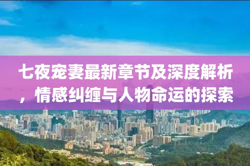七夜宠妻最新章节及深度解析，情感纠缠与人物命运的探索
