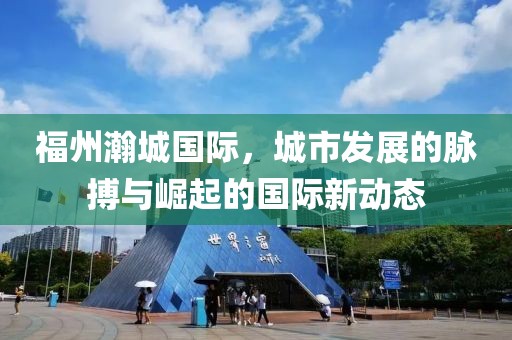 福州瀚城国际，城市发展的脉搏与崛起的国际新动态