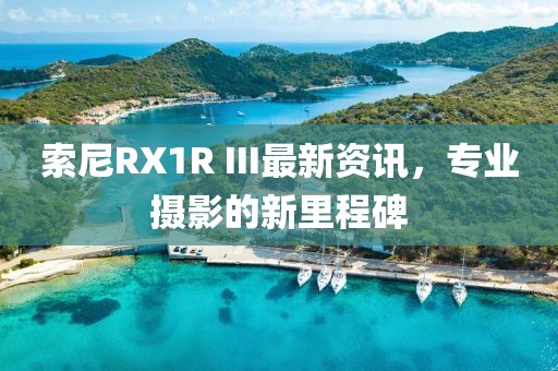 索尼RX1R III最新资讯，专业摄影的新里程碑