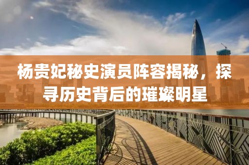 杨贵妃秘史演员阵容揭秘，探寻历史背后的璀璨明星