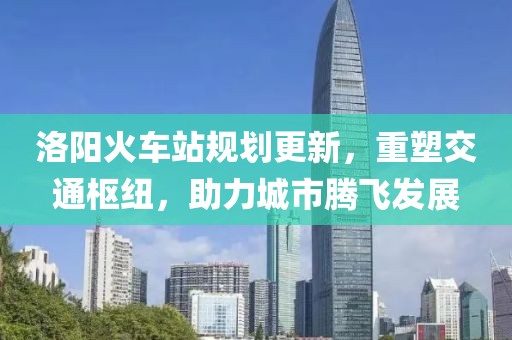 洛阳火车站规划更新，重塑交通枢纽，助力城市腾飞发展