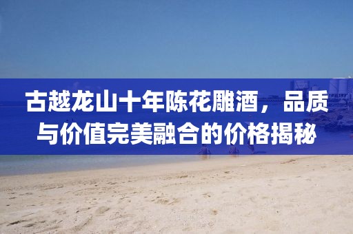 古越龙山十年陈花雕酒，品质与价值完美融合的价格揭秘