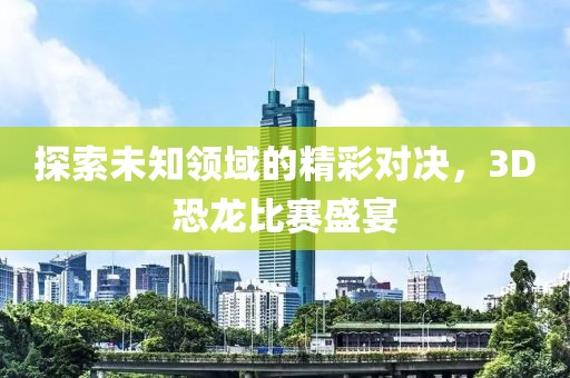 探索未知领域的精彩对决，3D恐龙比赛盛宴