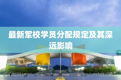 最新军校学员分配规定及其深远影响