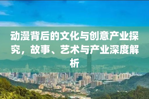 动漫背后的文化与创意产业探究，故事、艺术与产业深度解析