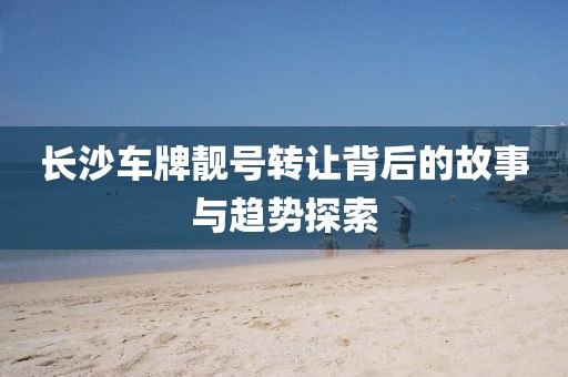 长沙车牌靓号转让背后的故事与趋势探索