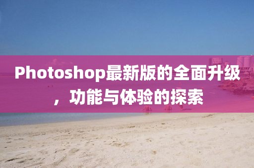 Photoshop最新版的全面升级，功能与体验的探索