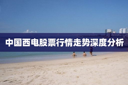 中国西电股票行情走势深度分析