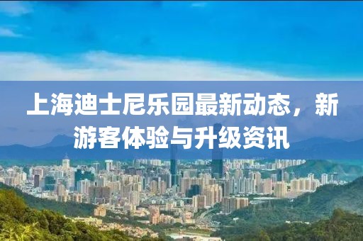 上海迪士尼乐园最新动态，新游客体验与升级资讯