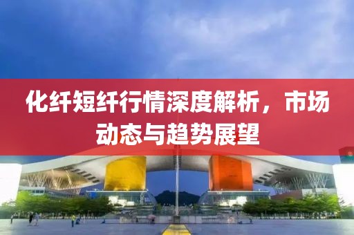 化纤短纤行情深度解析，市场动态与趋势展望