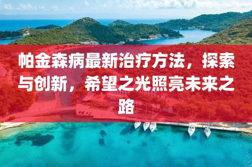 帕金森病最新治疗方法，探索与创新，希望之光照亮未来之路