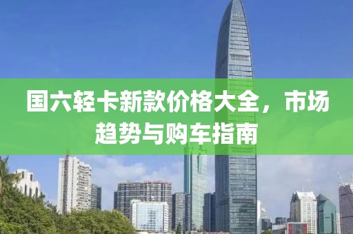 国六轻卡新款价格大全，市场趋势与购车指南