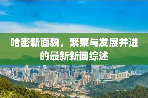 哈密新面貌，繁荣与发展并进的最新新闻综述