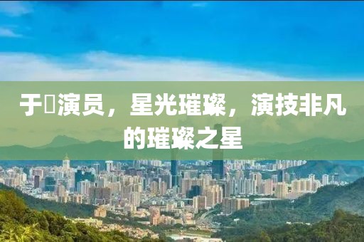 于溁演员，星光璀璨，演技非凡的璀璨之星