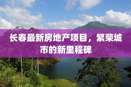 长春最新房地产项目，繁荣城市的新里程碑