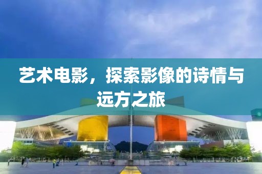 艺术电影，探索影像的诗情与远方之旅