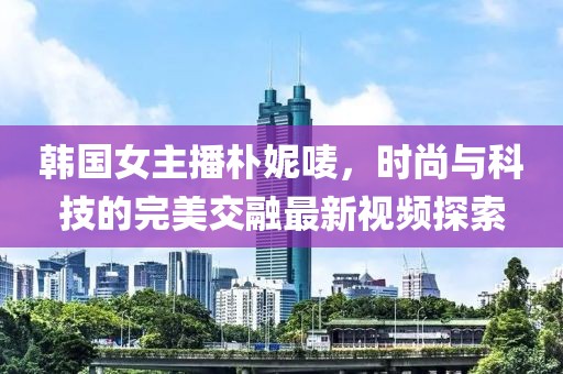 韩国女主播朴妮唛，时尚与科技的完美交融最新视频探索