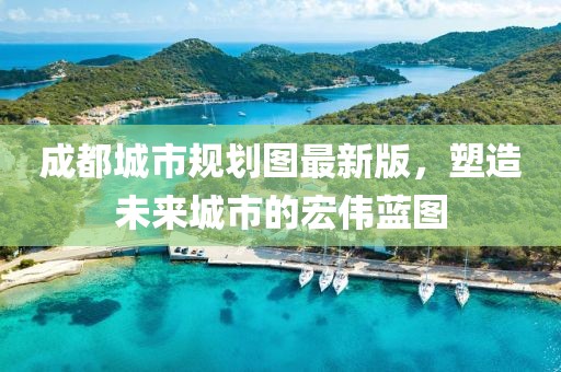 成都城市规划图最新版，塑造未来城市的宏伟蓝图