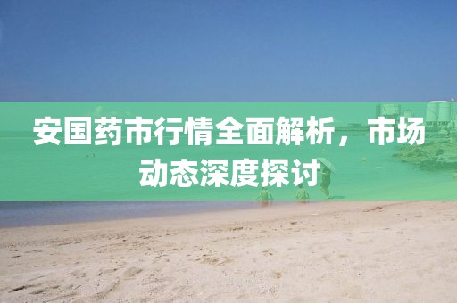 安国药市行情全面解析，市场动态深度探讨