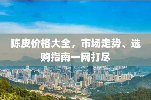 陈皮价格大全，市场走势、选购指南一网打尽