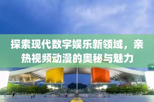 探索现代数字娱乐新领域，亲热视频动漫的奥秘与魅力