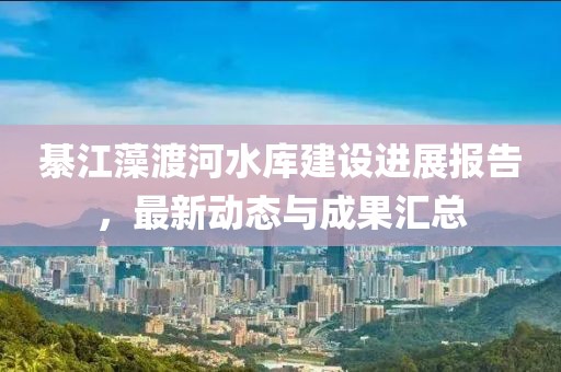 綦江藻渡河水库建设进展报告，最新动态与成果汇总