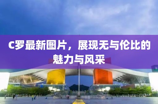 C罗最新图片，展现无与伦比的魅力与风采