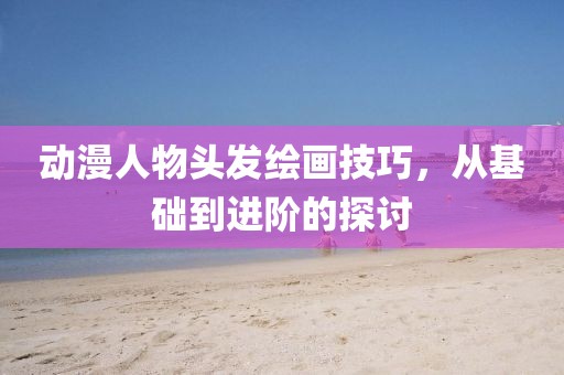 动漫人物头发绘画技巧，从基础到进阶的探讨