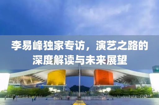 李易峰独家专访，演艺之路的深度解读与未来展望