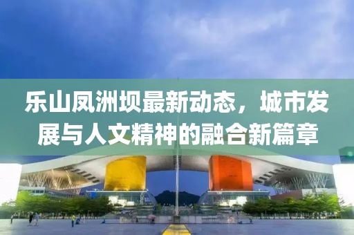 乐山凤洲坝最新动态，城市发展与人文精神的融合新篇章