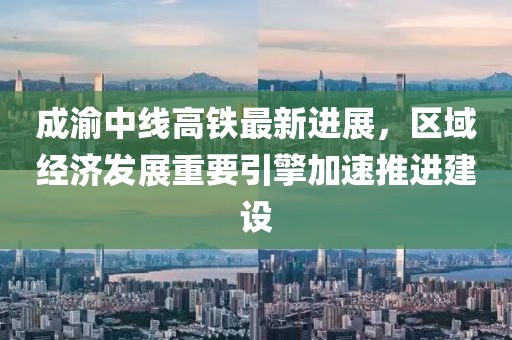 成渝中线高铁最新进展，区域经济发展重要引擎加速推进建设