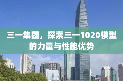 三一集团，探索三一1020模型的力量与性能优势