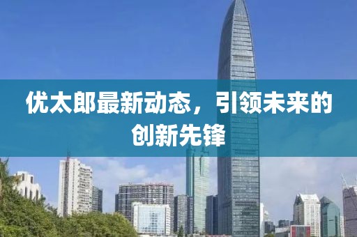优太郎最新动态，引领未来的创新先锋