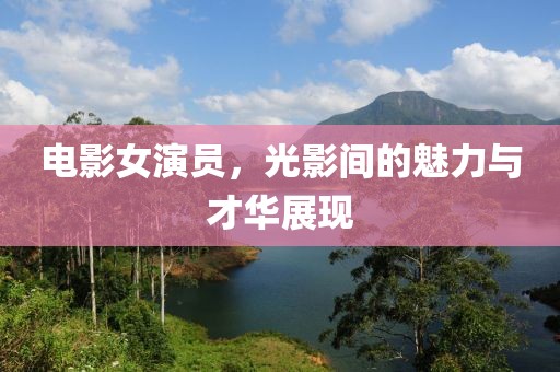 电影女演员，光影间的魅力与才华展现