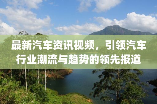最新汽车资讯视频，引领汽车行业潮流与趋势的领先报道