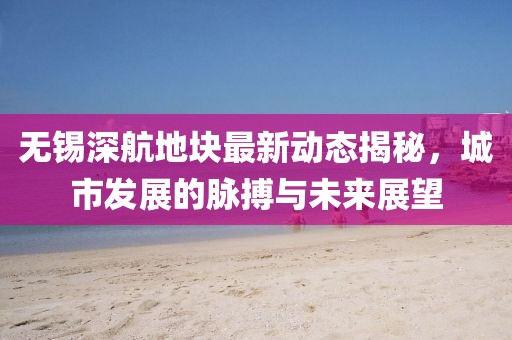 无锡深航地块最新动态揭秘，城市发展的脉搏与未来展望