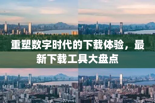 重塑数字时代的下载体验，最新下载工具大盘点