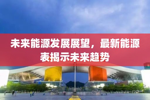 未来能源发展展望，最新能源表揭示未来趋势