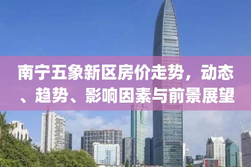 南宁五象新区房价走势，动态、趋势、影响因素与前景展望