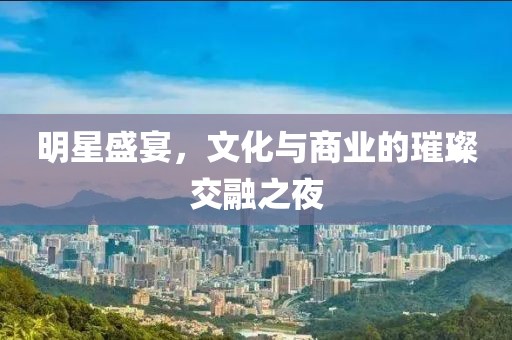明星盛宴，文化与商业的璀璨交融之夜