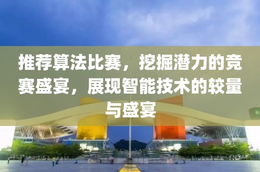 推荐算法比赛，挖掘潜力的竞赛盛宴，展现智能技术的较量与盛宴