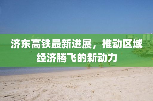 济东高铁最新进展，推动区域经济腾飞的新动力