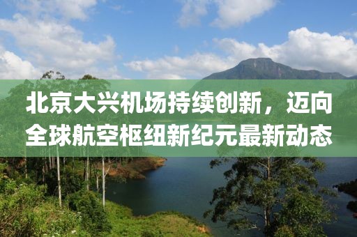 北京大兴机场持续创新，迈向全球航空枢纽新纪元最新动态