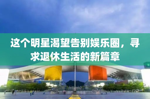 这个明星渴望告别娱乐圈，寻求退休生活的新篇章