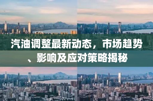 汽油调整最新动态，市场趋势、影响及应对策略揭秘
