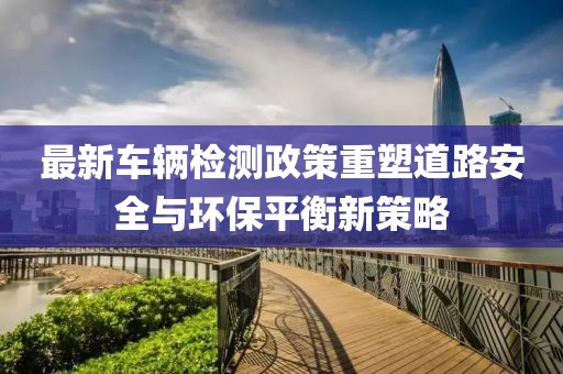 最新车辆检测政策重塑道路安全与环保平衡新策略