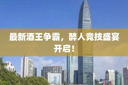 最新酒王争霸，醉人竞技盛宴开启！