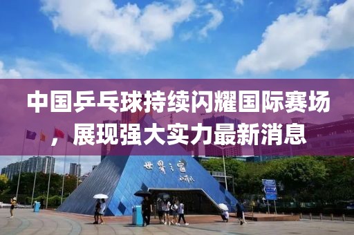 中国乒乓球持续闪耀国际赛场，展现强大实力最新消息